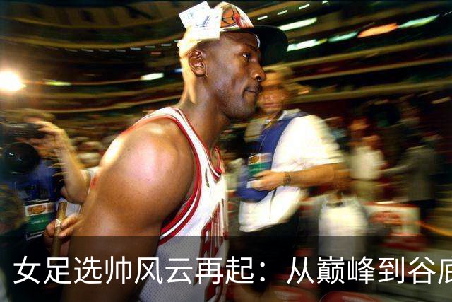女足选帅风云再起：从巅峰到谷底，别再选外教折腾了！