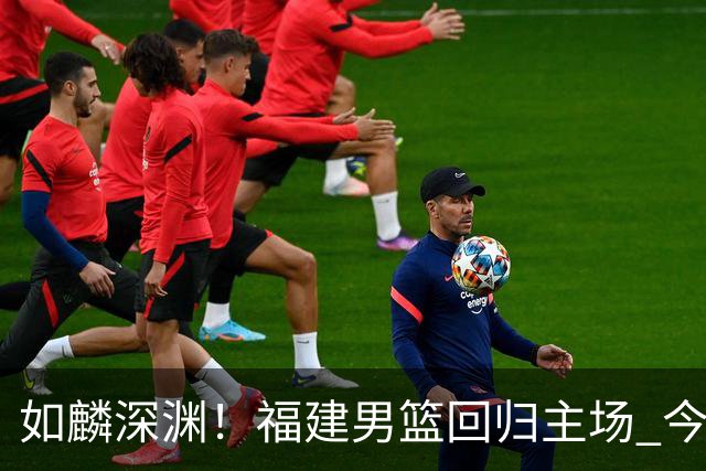 如麟深渊！福建男篮回归主场 今晚将对阵山东男篮