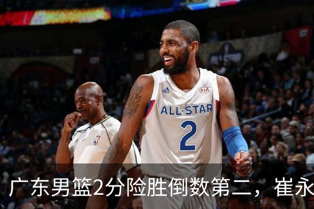广东男篮2分险胜倒数第二，崔永熙补篮绝杀，胡明轩13+6徐杰状态糟糕