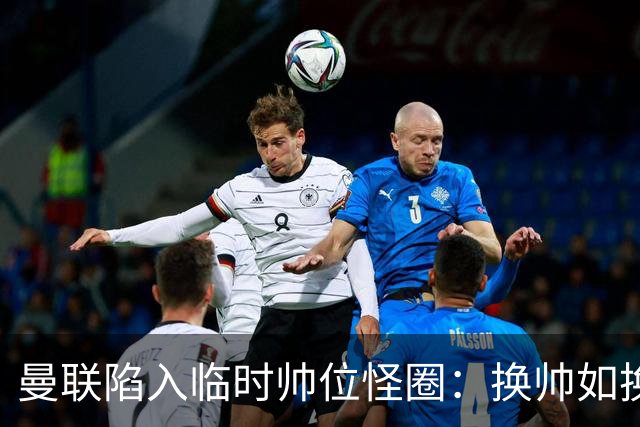 曼联陷入临时帅位怪圈：换帅如换刀，转正即平庸？