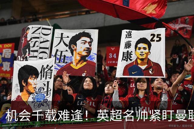 机会千载难逢！英超名帅紧盯曼联帅位，拉特克利夫全力力挺