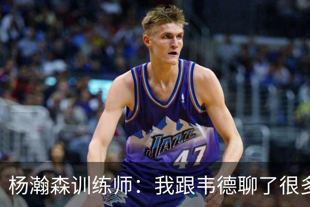 杨瀚森训练师：我跟韦德聊了很多，想着怎么能让瀚森更强