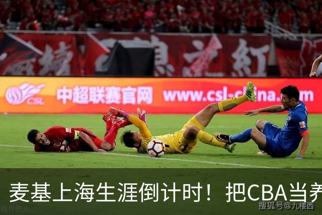 麦基上海生涯倒计时！把CBA当养老院态度成硬伤，合同4个月非保障