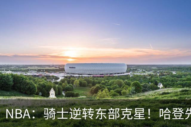 NBA：骑士逆转东部克星！哈登先抑后扬打脸黑子 爱德华兹虽败犹荣